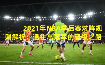 2021年NBA季后赛对阵规则解析：通往总冠军的晋级之路