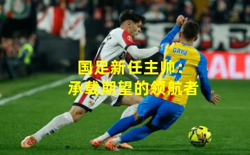 国足新任主帅：承载期望的领航者