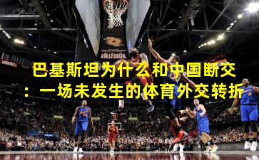 巴基斯坦为什么和中国断交：一场未发生的体育外交转折