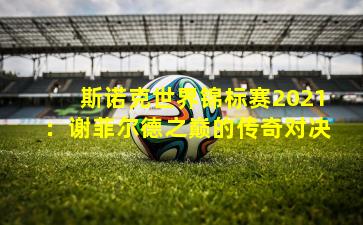 斯诺克世界锦标赛2021：谢菲尔德之巅的传奇对决