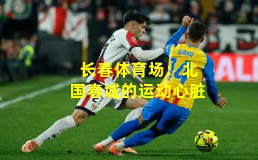 长春体育场：北国春城的运动心脏