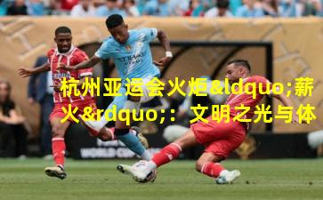 杭州亚运会火炬“薪火”：文明之光与体育精神的交融