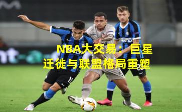 NBA大交易：巨星迁徙与联盟格局重塑
