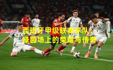 西班牙甲级联赛球队：绿茵场上的荣耀与传奇