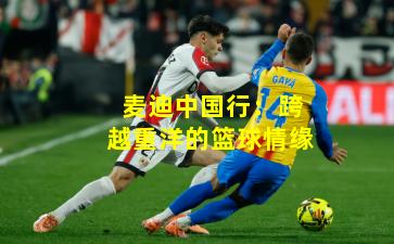 麦迪中国行：跨越重洋的篮球情缘