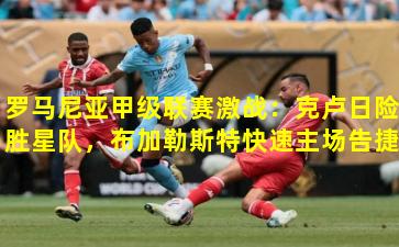 罗马尼亚甲级联赛激战：克卢日险胜星队，布加勒斯特快速主场告捷